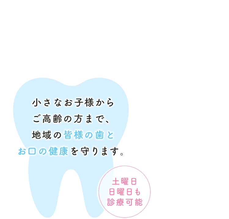 小さなお子様からご高齢の方まで、地域の皆様の歯とお口の健康を守ります。～土曜日・日曜日も診療可能～